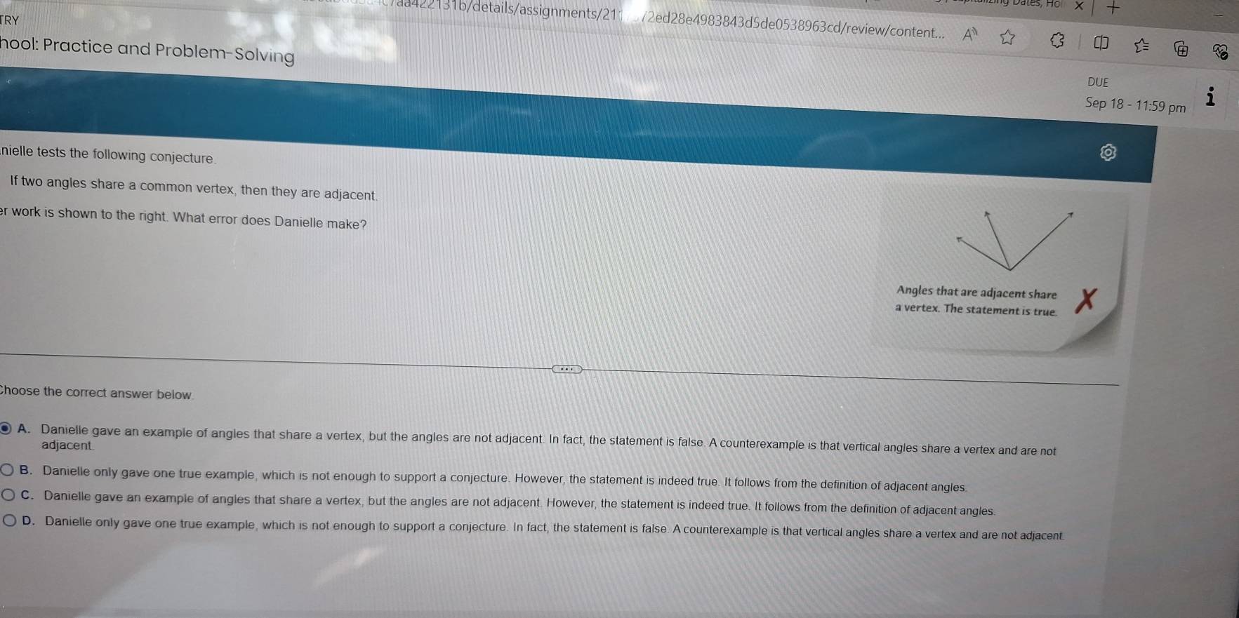 TRY
aa422131b/details/assignments/211 72ed28e4983843d5de0538963cd/review/content...
hool: Practice and Problem-Solving
DUE
Sep 18 - 11:59 pm
nielle tests the following conjecture.
If two angles share a common vertex, then they are adjacent
er work is shown to the right. What error does Danielle make?
Angles that are adjacent share
a vertex. The statement is true.
a
Choose the correct answer below.
A. Danielle gave an example of angles that share a vertex, but the angles are not adjacent. In fact, the statement is false. A counterexample is that vertical angles share a vertex and are not
adjacent
B. Danielle only gave one true example, which is not enough to support a conjecture. However, the statement is indeed true. It follows from the definition of adjacent angles
C. Danielle gave an example of angles that share a vertex, but the angles are not adjacent. However, the statement is indeed true. It follows from the definition of adjacent angles
D. Danielle only gave one true example, which is not enough to support a conjecture. In fact, the statement is false. A counterexample is that vertical angles share a vertex and are not adjacent