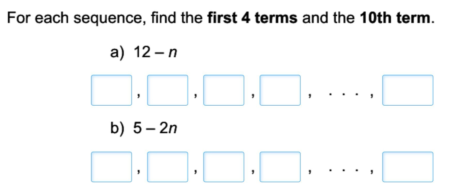 For each sequence, find the first 4 terms and the 10th term. 
a) 12-n
□ ,□ ,□ ,□ ,...,□
b) 5-2n
□ ,□ ,□ ,□ ,...,□