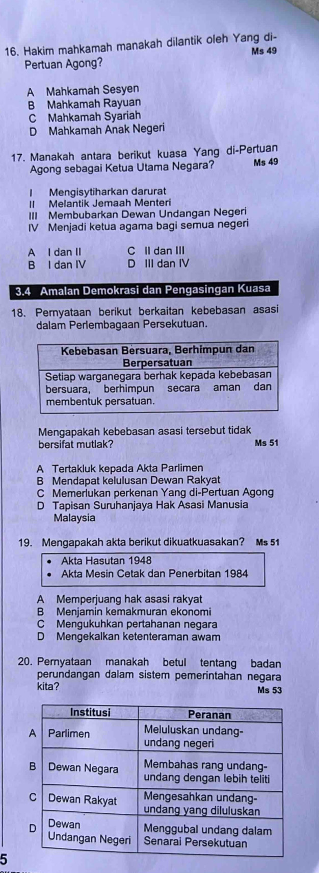 16, Hakim mahkamah manakah dilantik oleh Yang di-
Ms 49
Pertuan Agong?
A Mahkamah Sesyen
B Mahkamah Rayuan
C Mahkamah Syariah
D Mahkamah Anak Negeri
17. Manakah antara berikut kuasa Yang di-Pertuan
Agong sebagai Ketua Utama Negara? Ms 49
I Mengisytiharkan darurat
II Melantik Jemaah Menteri
III Membubarkan Dewan Undangan Negeri
IV Menjadi ketua agama bagi semua negeri
A I dan II C II dan III
B I dan IV D III dan IV
3. 4 Amalan Demokrasi dan Pengasingan Kuasa
18. Pernyataan berikut berkaitan kebebasan asasi
dalam Perlembagaan Persekutuan.
Mengapakah kebebasan asasi tersebut tidak
bersifat mutlak? Ms 51
A Tertakluk kepada Akta Parlimen
B Mendapat kelulusan Dewan Rakyat
C Memerlukan perkenan Yang di-Pertuan Agong
D Tapisan Suruhanjaya Hak Asasi Manusia
Malaysia
19. Mengapakah akta berikut dikuatkuasakan? Ms 51
Akta Hasutan 1948
Akta Mesin Cetak dan Penerbitan 1984
A Memperjuang hak asasi rakyat
B Menjamin kemakmuran ekonomi
C Mengukuhkan pertahanan negara
D Mengekalkan ketenteraman awam
20. Pernyataan manakah betul tentang badan
perundangan dalam sistem pemerintahan negara
kita? Ms 53
5