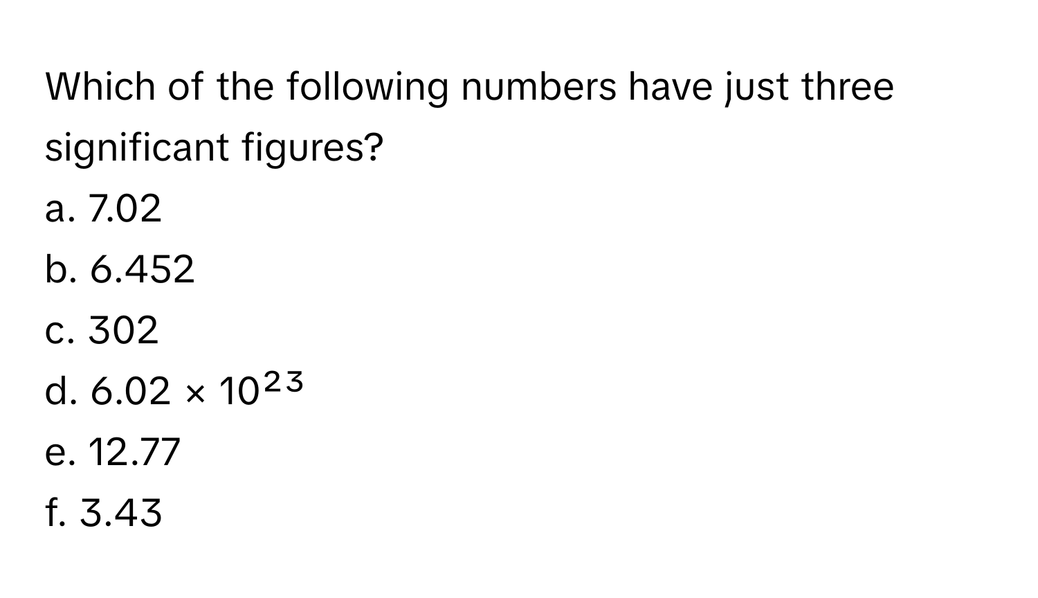 Which of the following numbers have just three significant figures?

a. 7.02 
b. 6.452 
c. 302 
d. 6.02 × 10²³ 
e. 12.77 
f. 3.43