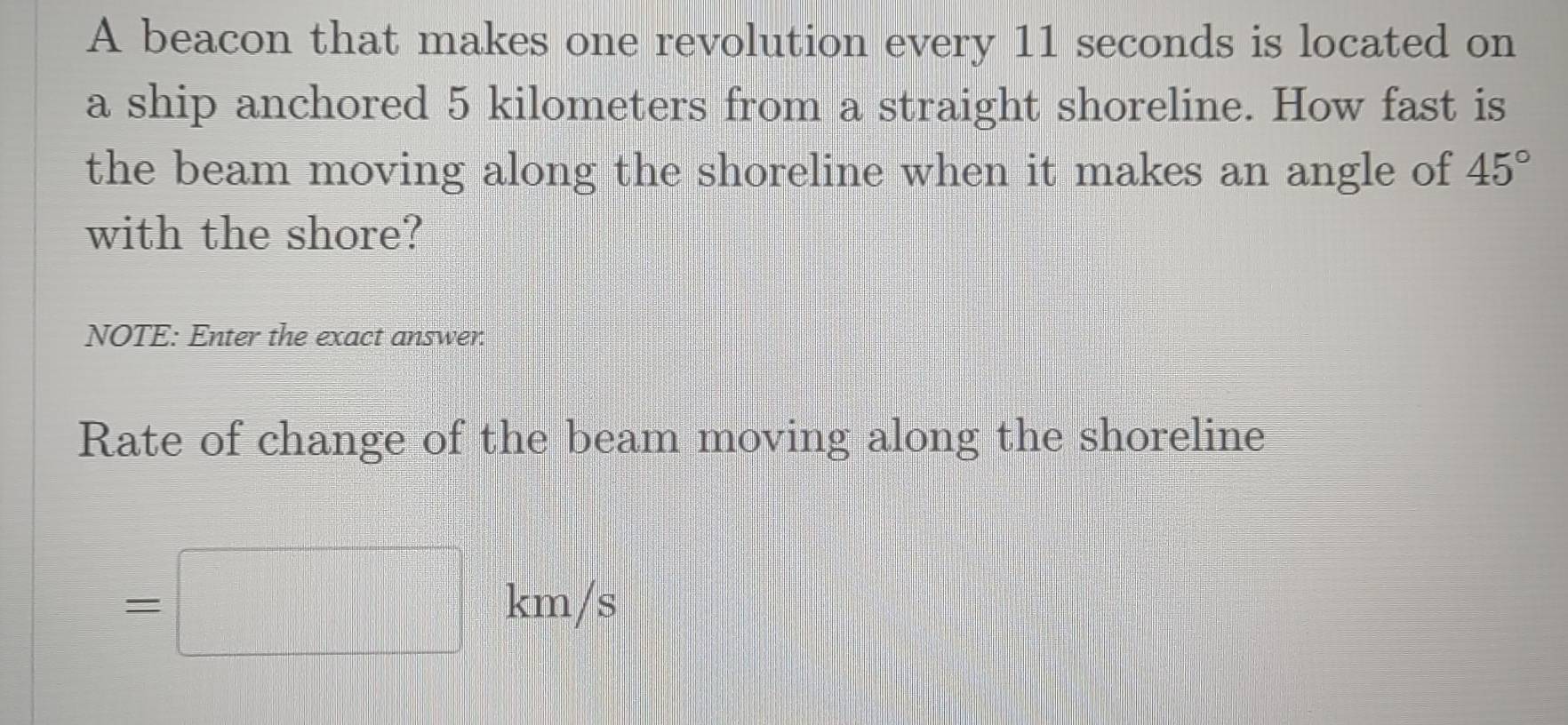 A beacon that makes one revolution every 11 seconds is located on 
a ship anchored 5 kilometers from a straight shoreline. How fast is 
the beam moving along the shoreline when it makes an angle of 45°
with the shore? 
NOTE: Enter the exact answer. 
Rate of change of the beam moving along the shoreline
=□ km/s