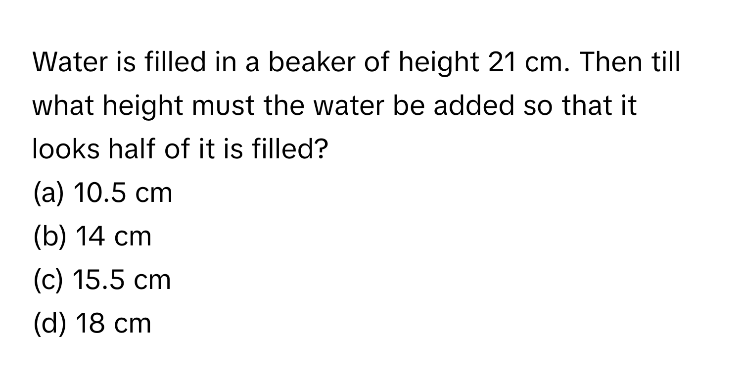 Water is filled in a beaker of height 21 cm. Then till what height must the water be added so that it looks half of it is filled?

(a) 10.5 cm
(b) 14 cm
(c) 15.5 cm
(d) 18 cm