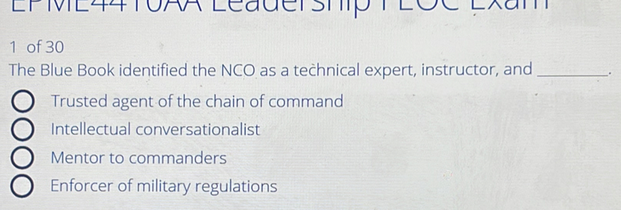 EPME44T0AA Leadership T 2ôC Exam
1 of 30
The Blue Book identified the NCO as a technical expert, instructor, and_
.
Trusted agent of the chain of command
Intellectual conversationalist
Mentor to commanders
Enforcer of military regulations