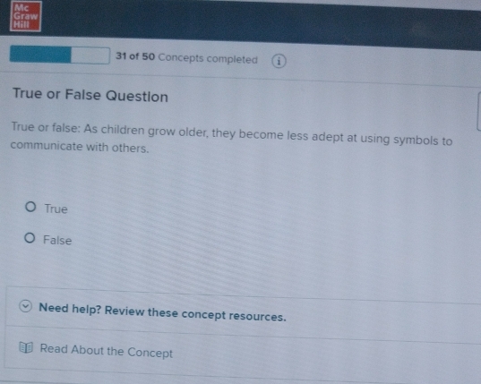 Mc
Hill Graw
31 of 50 Concepts completed 1
True or False Question
True or false: As children grow older, they become less adept at using symbols to
communicate with others.
True
False
Need help? Review these concept resources.
Read About the Concept