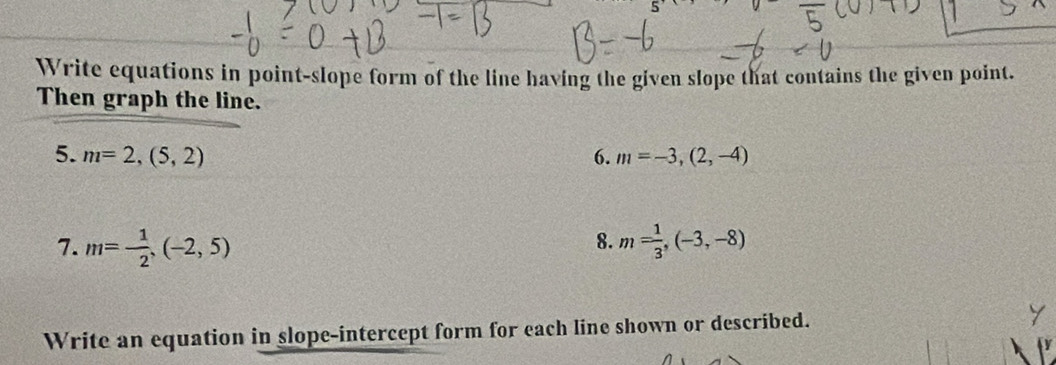 Write equations in point-slope form of the line having the given slope that contains the given point. 
Then graph the line. 
5. m=2,(5,2) 6. m=-3,(2,-4)
8. 
7. m= 1/2 ,(-2,5) m= 1/3 ,(-3,-8)
Write an equation in slope-intercept form for each line shown or described. 
a