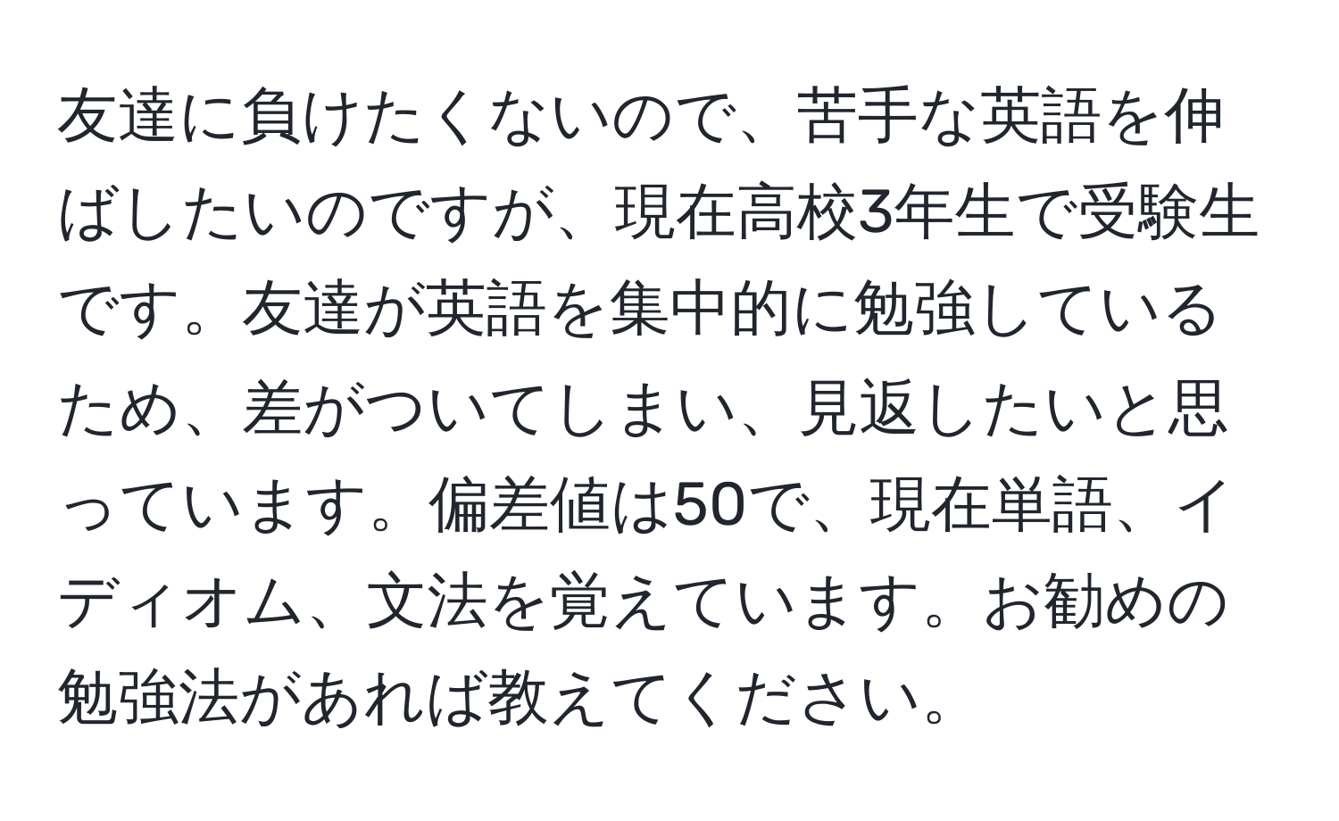 友達に負けたくないので、苦手な英語を伸ばしたいのですが、現在高校3年生で受験生です。友達が英語を集中的に勉強しているため、差がついてしまい、見返したいと思っています。偏差値は50で、現在単語、イディオム、文法を覚えています。お勧めの勉強法があれば教えてください。