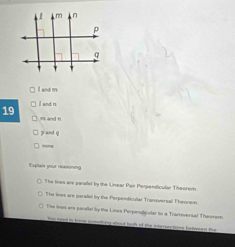 l and m
l and n
19
m and n
p and q
none
Explain your reasoning
The lines are parallel by the Linear Pair Perpendicular Theorem.
The lines are parallel by the Perpendicular Transversal Theorem.
The lines are parallel by the Lines Perpendicular to a Transversa! Theorem.
You need in know something about both of the intersections between the