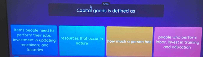 3/190
Capital goods is defined as
items people need to
perform their jobs, people who perform
investment in updating resources that occur in how much a person has labor, invest in training
machinery and nature
factories and education