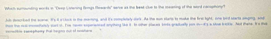 Which surrounding words in 'Deep Listening Brings Rewards' serve as the best clue to the meaning of the word cacophony? 
Job described the scene. It's it o'clock in the morning, and it's completely dark. As the sun starts to make the first light, one bird starts siging, and 
then the rast iinediately starf in. I've never experienced anything like it . In other places birds gradually join in-it's a slow trickle. Not there. It's this 
incretfible eacepheny that begins out of nowhere