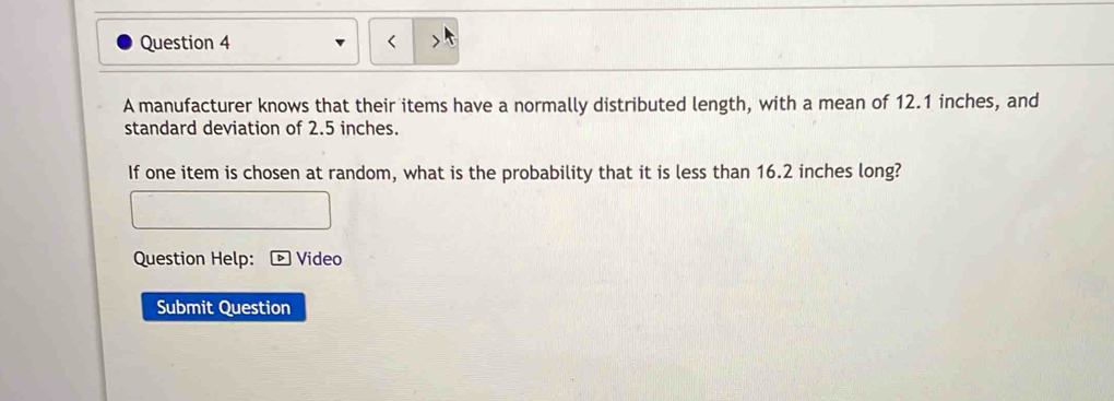 A manufacturer knows that their items have a normally distributed length, with a mean of 12.1 inches, and 
standard deviation of 2.5 inches. 
If one item is chosen at random, what is the probability that it is less than 16.2 inches long? 
Question Help: Video 
Submit Question