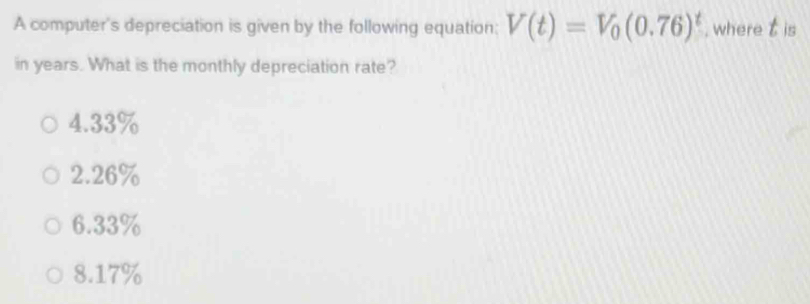 A computer's depreciation is given by the following equation: V(t)=V_0(0.76)^t , where t is
in years. What is the monthly depreciation rate?
4.33%
2.26%
6.33%
8.17%