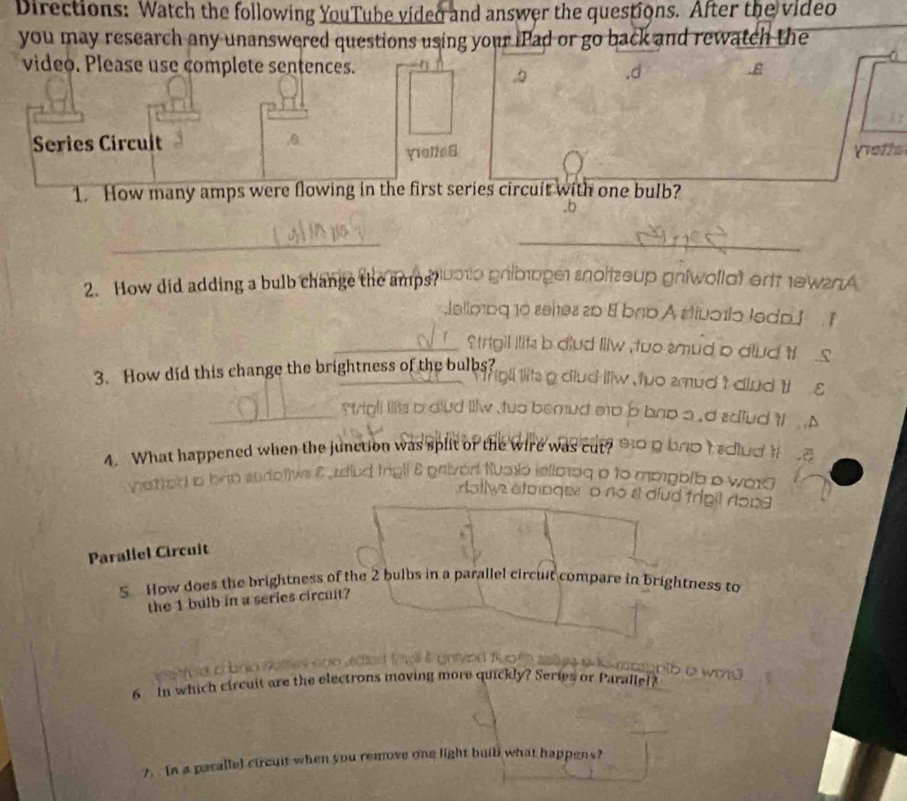 Directions: Watch the following YouTube video and answer the questions. After the video
you may research any unanswered questions using your iPad or go back and rewatch the
video. Please use complete sentences.
Series Circult
yelte 6 Vrefts
1. How many amps were flowing in the first series circuit with one bulb?
wollat ert ew2nA
2. How did adding a bulb change the amps?
otla ledp 
mud p dlud i 
3. How did this change the brightness of the bulbs?
emud t dnd t g
a .d ediud 'l
4. What happened when the junction was split or the wire was cut? g brp t sdlud 
d im
mppblb b wor
Il dlud trigil rong 
Parallel Circuit
S How does the brightness of the 2 bulbs in a parallel circuit compare in brightness to
the 1 bulb in a series circult?
6 n which circuit are the electrons moving more quickly? Series or Parallel?
7. In a parallel circuit when you remove one light buib what happens?