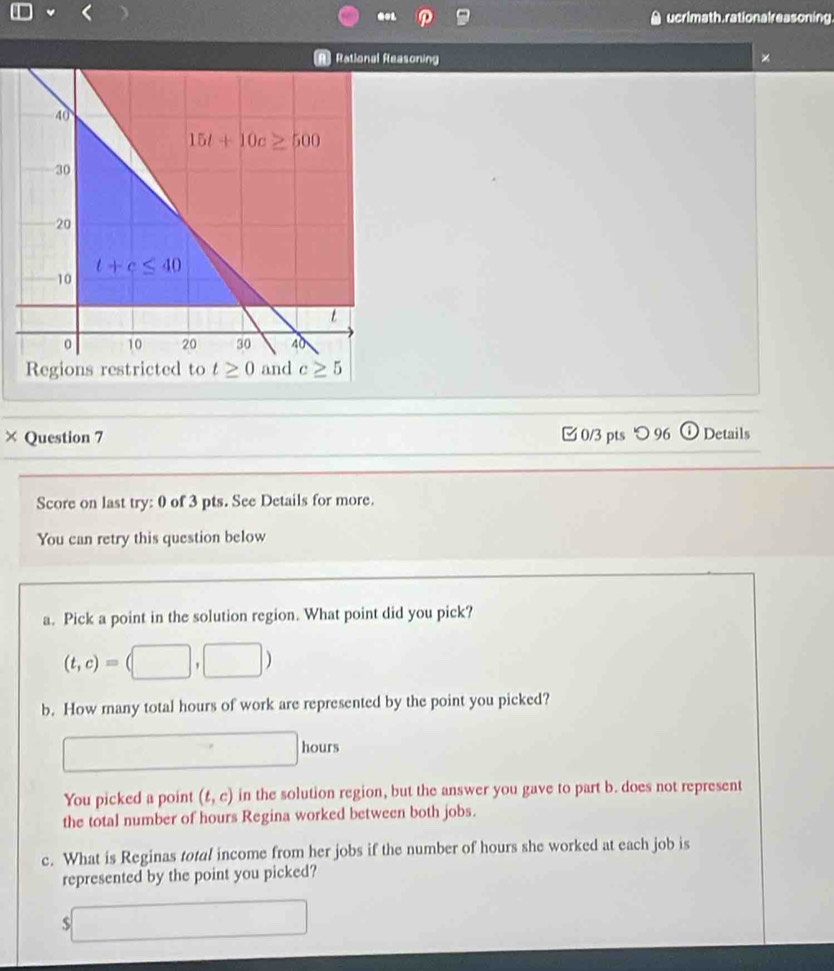 ucrimath. rationalreasoning
Rational Reasoning ×
× Question 7  0/3 pts つ 96 i Details
Score on last try: 0 of 3 pts. See Details for more.
You can retry this question below
a. Pick a point in the solution region. What point did you pick?
(t,c)=(□ ,□ )
b. How many total hours of work are represented by the point you picked?
hours
You picked a point (t,c) in the solution region, but the answer you gave to part b. does not represent
the total number of hours Regina worked between both jobs.
c. What is Reginas total income from her jobs if the number of hours she worked at each job is
represented by the point you picked?
5 □