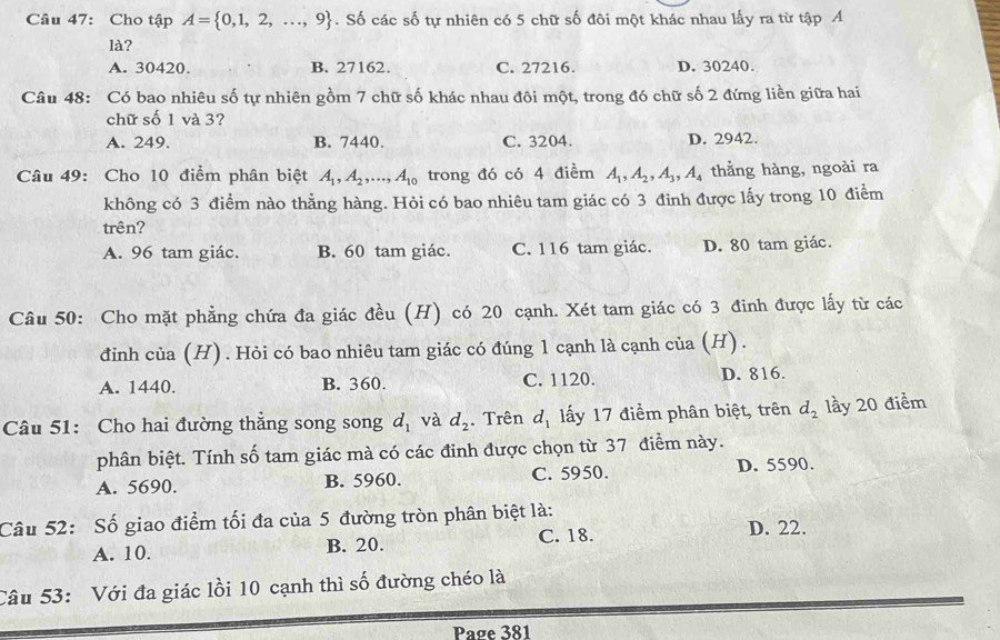 Cho tập A= 0,1,2,...,9. Số các số tự nhiên có 5 chữ số đôi một khác nhau lấy ra từ tập A
là?
A. 30420. B. 27162. C. 27216. D. 30240.
Câu 48: Có bao nhiêu số tự nhiên gồm 7 chữ số khác nhau đôi một, trong đó chữ số 2 đứng liền giữa hai
chữ số 1 và 3?
A. 249. B. 7440. C. 3204. D. 2942.
Câu 49: Cho 10 điểm phân biệt A_1,A_2,...,A_10 trong đó có 4 điểm A_1,A_2,A_3,A_4 thằng hàng, ngoài ra
không có 3 điểm nào thẳng hàng. Hỏi có bao nhiêu tam giác có 3 đỉnh được lấy trong 10 điểm
trên?
A. 96 tam giác. B. 60 tam giác. C. 116 tam giác. D. 80 tam giác.
Câu 50: Cho mặt phẳng chứa đa giác đều (H) có 20 cạnh. Xét tam giác có 3 đinh được lấy từ các
đinh của (H). Hỏi có bao nhiêu tam giác có đúng 1 cạnh là cạnh của (H) .
A. 1440. B. 360. C. 1120. D. 816.
Câu 51: Cho hai đường thẳng song song d_1 và d_2. Trên d_1 lấy 17 điểm phân biệt, trên d_2 lầy 20 điểm
phân biệt. Tính số tam giác mà có các đinh được chọn từ 37 điểm này.
A. 5690. B. 5960. C. 5950. D. 5590.
Câu 52: Số giao điểm tối đa của 5 đường tròn phân biệt là:
A. 10. B. 20. C. 18. D. 22.
Câu 53: Với đa giác lồi 10 cạnh thì số đường chéo là
Page 381