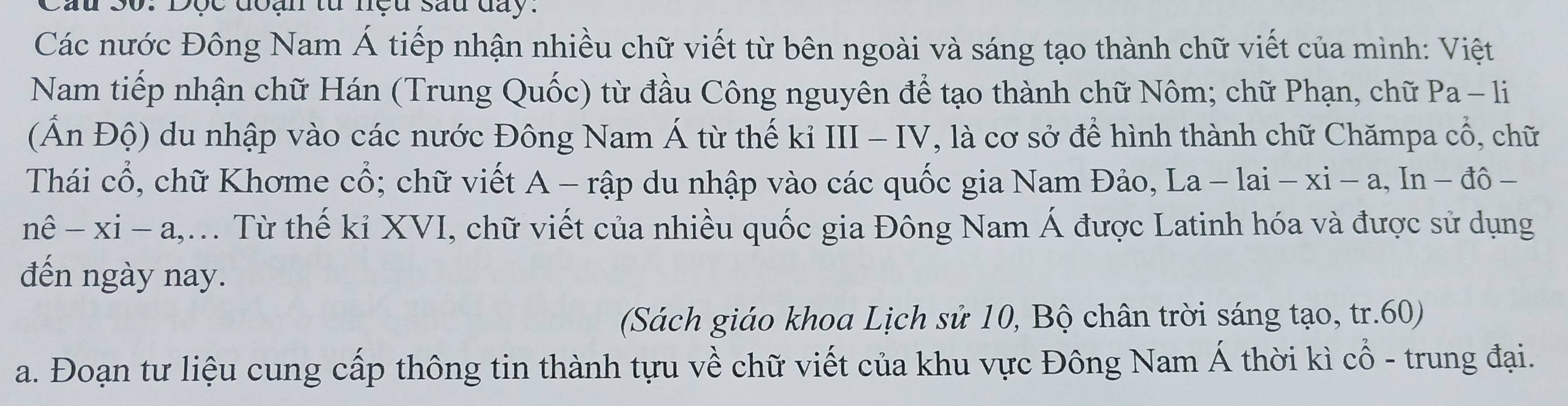 Dộc đoạn từ nệu sau đay. 
Các nước Đông Nam Á tiếp nhận nhiều chữ viết từ bên ngoài và sáng tạo thành chữ viết của mình: Việt 
Nam tiếp nhận chữ Hán (Trung Quốc) từ đầu Công nguyên để tạo thành chữ Nôm; chữ Phạn, chữ P a-1 1 
(Ấn Độ) du nhập vào các nước Đông Nam Á từ thế kỉ III - IV, là cơ sở để hình thành chữ Chămpa cổ, chữ 
Thái cổ, chữ Khơme cổ; chữ viết A - rập du nhập vào các quốc gia Nam Đảo, La -lai-xi-a,In-do-
nhat e-xi-a, . Từ thế kỉ XVI, chữ viết của nhiều quốc gia Đông Nam Á được Latinh hóa và được sử dụng 
đến ngày nay. 
(Sách giáo khoa Lịch sử 10, Bộ chân trời sáng tạo, tr.60) 
a. Đoạn tư liệu cung cấp thông tin thành tựu về chữ viết của khu vực Đông Nam Á thời kì cổ - trung đại.