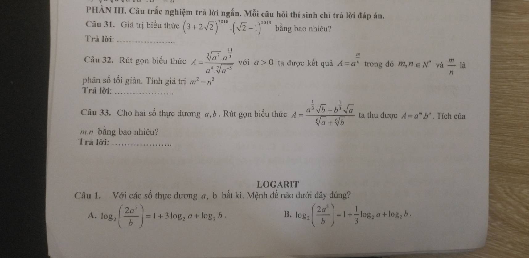 PHÀN III. Câu trắc nghiệm trã lời ngắn. Mỗi câu hỏi thí sinh chỉ trả lời đáp án.
Câu 31. Giá trị biểu thức (3+2sqrt(2))^2018· (sqrt(2)-1)^2019 bằng bao nhiêu?
Trả lời:_
Câu 32. Rút gọn biểu thức A=frac sqrt[3](a^7)· a^(frac 11)3a^4· sqrt[7](a^(-5)) với a>0 ta được kết quả A=a^(frac m)n trong đó m,n∈ N^* và  m/n  là
phân số tối giàn. Tính giá trị m^2-n^2
Trã lời:_
Câu 33. Cho hai số thực dương a, b . Rút gọn biểu thức A=frac a^(frac 1)3sqrt(b)+b^(frac 1)3sqrt(a)sqrt[6](a)+sqrt[6](b) ta thu được A=a^m.b^n. Tích của
mn bằng bao nhiêu?
Trã lời:_
logaRIT
Câu 1. Với các số thực dương a, b bất kì. Mệnh đề nào dưới đây đúng?
A. log _2( 2a^3/b )=1+3log _2a+log _2b· log _2( 2a^3/b )=1+ 1/3 log _2a+log _2b. 
B.