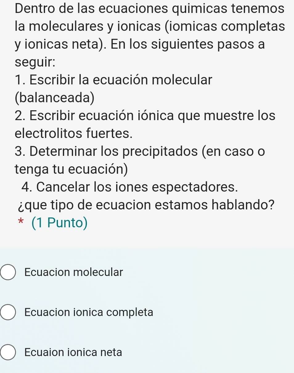 Dentro de las ecuaciones quimicas tenemos
la moleculares y ionicas (iomicas completas
y ionicas neta). En los siguientes pasos a
seguir:
1. Escribir la ecuación molecular
(balanceada)
2. Escribir ecuación iónica que muestre los
electrolitos fuertes.
3. Determinar los precipitados (en caso o
tenga tu ecuación)
4. Cancelar los iones espectadores.
¿que tipo de ecuacion estamos hablando?
* (1 Punto)
Ecuacion molecular
Ecuacion ionica completa
Ecuaion ionica neta