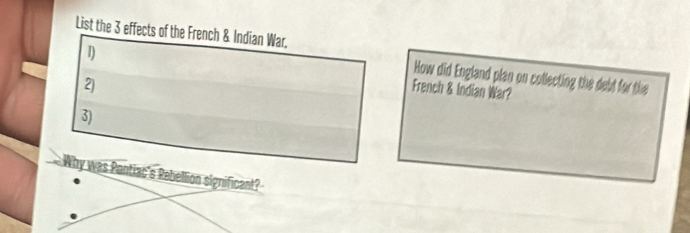 List the 3 effects of the French & Indian War, 
1) 
How did England plan on collecting the debt for the 
2) 
French & Indian War? 
3) 
Why was Pentiac's Rebellion significant?