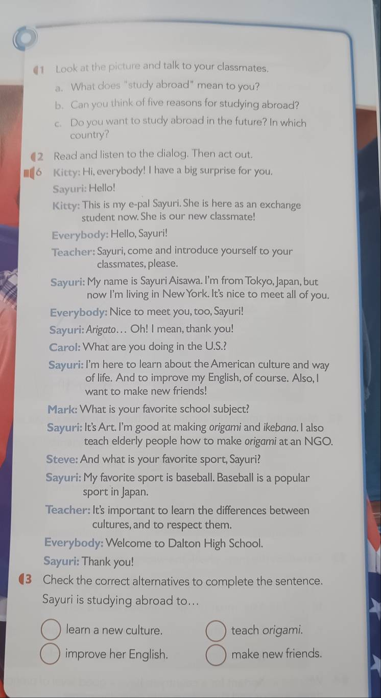 €1 Look at the picture and talk to your classmates. 
a. What does "study abroad" mean to you? 
b. Can you think of five reasons for studying abroad? 
c. Do you want to study abroad in the future? In which 
country? 
€2 Read and listen to the dialog. Then act out. 
6 Kitty: Hi, everybody! I have a big surprise for you. 
Sayuri: Hello! 
Kitty: This is my e-pal Sayuri. She is here as an exchange 
student now. She is our new classmate! 
Everybody: Hello, Sayuri! 
Teacher: Sayuri, come and introduce yourself to your 
classmates, please. 
Sayuri: My name is Sayuri Aisawa. I’m from Tokyo, Japan, but 
now I'm living in New York. It's nice to meet all of you. 
Everybody: Nice to meet you, too, Sayuri! 
Sayuri: Arigato. . . Oh! I mean, thank you! 
Carol: What are you doing in the U.S.? 
Sayuri: I'm here to learn about the American culture and way 
of life. And to improve my English, of course. Also, I 
want to make new friends! 
Mark: What is your favorite school subject? 
Sayuri: It's Art. I'm good at making origami and ikebana. I also 
teach elderly people how to make origami at an NGO. 
Steve: And what is your favorite sport, Sayuri? 
Sayuri: My favorite sport is baseball. Baseball is a popular 
sport in Japan. 
Teacher: It's important to learn the differences between 
cultures, and to respect them. 
Everybody: Welcome to Dalton High School. 
Sayuri: Thank you! 
(3 Check the correct alternatives to complete the sentence. 
Sayuri is studying abroad to... 
learn a new culture. teach origami. 
improve her English. make new friends.