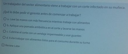 Un trabajador del sector alimentario viene a trabajar con un corte infectado en su muñeca.
¿Qué le debe pedir el gerente antes de comenzar a trabajar?
a. Lave las manos con más frecuencia mientras trabaje con alimentos
b. Aplique una pomada antibiótica en el corte y lavarse las manos
c. Cubrirse el corte con un vendaje impermeable y usar guantes
d. Evite trabajar con alimentos listos para el consumo durante su turno
Review Later