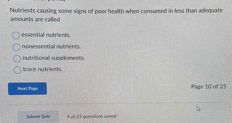 Nutrients causing some signs of poor health when consumed in less than adequate
amounts are called
essential nutrients.
nonessential nutrients.
nutritional supplements.
trace nutrients.
Next Page Page 10 of 25
Submit Quiz 9 of 25 questions saved