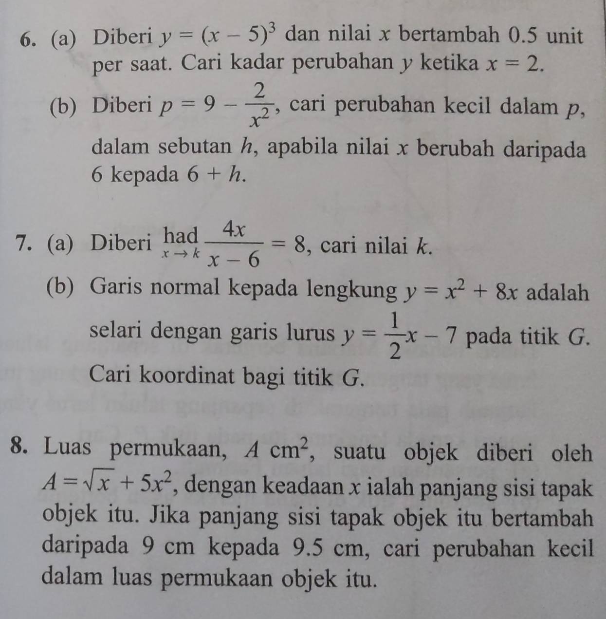 Diberi y=(x-5)^3 dan nilai x bertambah 0.5 unit 
per saat. Cari kadar perubahan y ketika x=2. 
(b) Diberi p=9- 2/x^2  , cari perubahan kecil dalam p, 
dalam sebutan h, apabila nilai x berubah daripada
6 kepada 6+h. 
7. (a) Diberi limlimits _xto k 4x/x-6 =8 , cari nilai k. 
(b) Garis normal kepada lengkung y=x^2+8x adalah 
selari dengan garis lurus y= 1/2 x-7 pada titik G. 
Cari koordinat bagi titik G. 
8. Luas permukaan, Acm^2 ,suatu objek diberi oleh
A=sqrt(x)+5x^2 , dengan keadaan x ialah panjang sisi tapak 
objek itu. Jika panjang sisi tapak objek itu bertambah 
daripada 9 cm kepada 9.5 cm, cari perubahan kecil 
dalam luas permukaan objek itu.