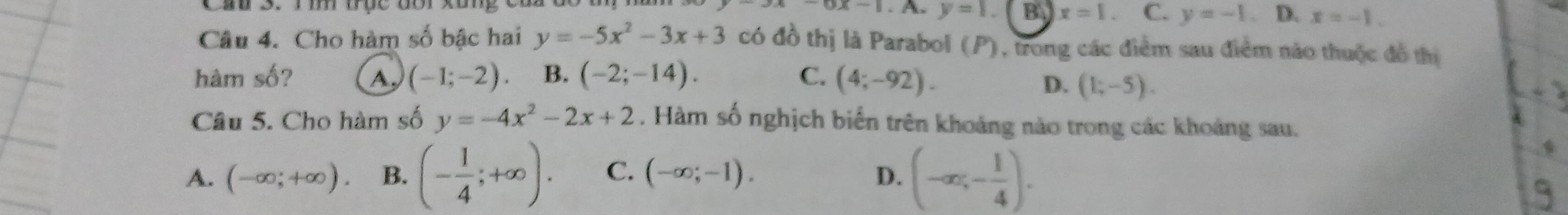 -1 y=1 B x=1. C. y=-1. D. x=-1. 
Câu 4. Cho hàm số bậc hai y=-5x^2-3x+3 có đồ thị là Parabol (P), trong các điểm sau điểm não thuộc đồ thị
hàm số? A, (-1;-2). B. (-2;-14). C. (4;-92).
D. (1;-5). 
Câu 5. Cho hàm số y=-4x^2-2x+2. Hàm số nghịch biển trên khoảng nào trong các khoảng sau.
A. (-∈fty ;+∈fty ). B. (- 1/4 ;+∈fty ). C. (-∈fty ;-1). D. (-∈fty ;- 1/4 ).