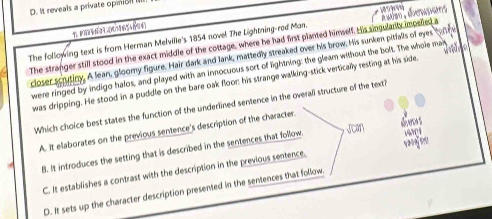 D. It reveals a private opinionM
1. MNuəas oun
The following text is from Herman Melville's 1854 novel The Lightning-rod Man. songest
The stranger still stood in the exact middle of the cottage, where he had first planted himself. His singularity impelled a Audm ,ecnisiam 
. 
closer scrutiny. A lean, gloomy figure. Hair dark and lank, mattedly streaked over his brow. His sunken pitfalls of eyes car e
were ringed by indigo halos, and played with an innocuous sort of lightning: the gleam without the bolt. The whole man a
was dripping. He stood in a puddle on the bare oak floor: his strange walking-stick vertically resting at his side.
Which choice best states the function of the underlined sentence in the overall structure of the text?
de s
A. It elaborates on the previous sentence's description of the character.
B. It introduces the setting that is described in the sentences that follow.
19909
C. It establishes a contrast with the description in the previous sentence. पo१ofsrU
D. It sets up the character description presented in the sentences that follow.