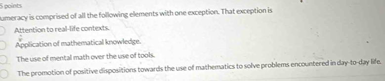 umeracy is comprised of all the following elements with one exception. That exception is
Attention to real-life contexts.
Application of mathematical knowledge.
The use of mental math over the use of tools.
The promotion of positive dispositions towards the use of mathematics to solve problems encountered in day-to-day life.