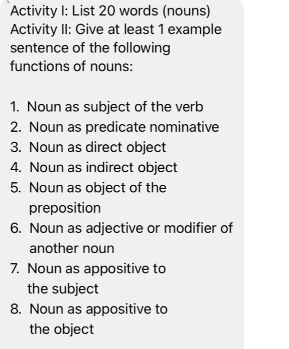 Activity I: List 20 words (nouns) 
Activity II: Give at least 1 example 
sentence of the following 
functions of nouns: 
1. Noun as subject of the verb 
2. Noun as predicate nominative 
3. Noun as direct object 
4. Noun as indirect object 
5. Noun as object of the 
preposition 
6. Noun as adjective or modifier of 
another noun 
7. Noun as appositive to 
the subject 
8. Noun as appositive to 
the object