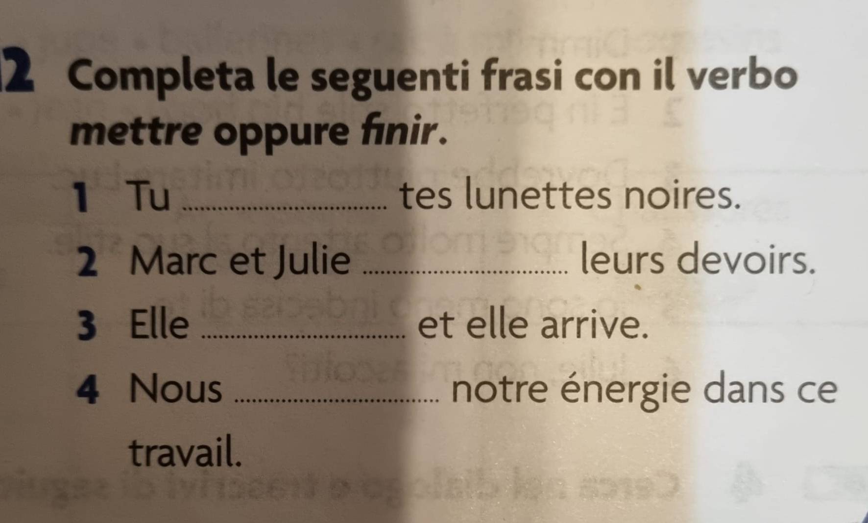 Completa le seguenti frasi con il verbo 
mettre oppure finir. 
1 Tu _tes lunettes noires. 
2 Marc et Julie _leurs devoirs. 
3 Elle _et elle arrive. 
4 Nous _notre énergie dans ce 
travail.