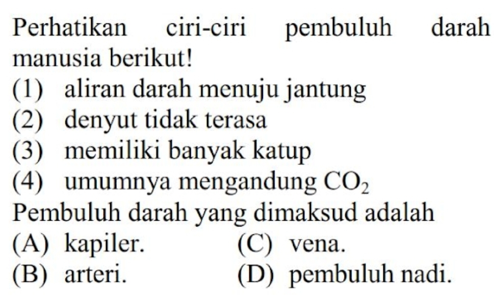 Perhatikan ciri-ciri pembuluh h darah
manusia berikut!
(1) aliran darah menuju jantung
(2) denyut tidak terasa
(3) memiliki banyak katup
(4) umumnya mengandung CO_2
Pembuluh darah yang dimaksud adalah
(A) kapiler. (C) vena.
(B) arteri. (D) pembuluh nadi.