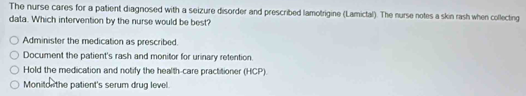 The nurse cares for a patient diagnosed with a seizure disorder and prescribed lamotrigine (Lamictal). The nurse notes a skin rash when collecting
data. Which intervention by the nurse would be best?
Administer the medication as prescribed.
Document the patient's rash and monitor for urinary retention.
Hold the medication and notify the health-care practitioner (HCP).
Monito the patient's serum drug level.