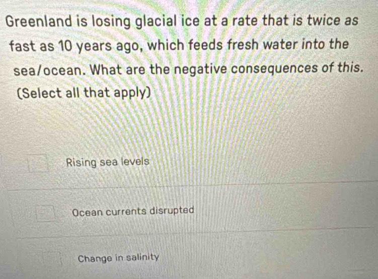 Greenland is losing glacial ice at a rate that is twice as
fast as 10 years ago, which feeds fresh water into the
sea/ocean. What are the negative consequences of this.
(Select all that apply)
Rising sea levels
Ocean currents disrupted
Change in salinity