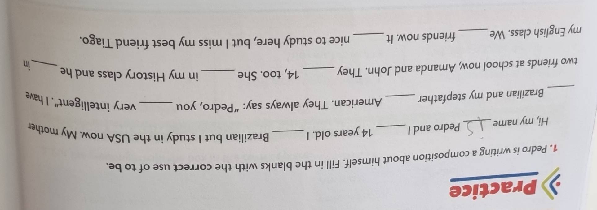 Practice 
1. Pedro is writing a composition about himself. Fill in the blanks with the correct use of to be. 
Hi, my name_ Pedro and I _ 14 years old. I_ 
Brazilian but I study in the USA now. My mother 
_ 
Brazilian and my stepfather_ 
American. They always say: “Pedro, you _very intelligent". I have 
two friends at school now, Amanda and John. They_ 
14, too. She _in my History class and he 
_in 
my English class. We _friends now. It_ 
nice to study here, but I miss my best friend Tiago.