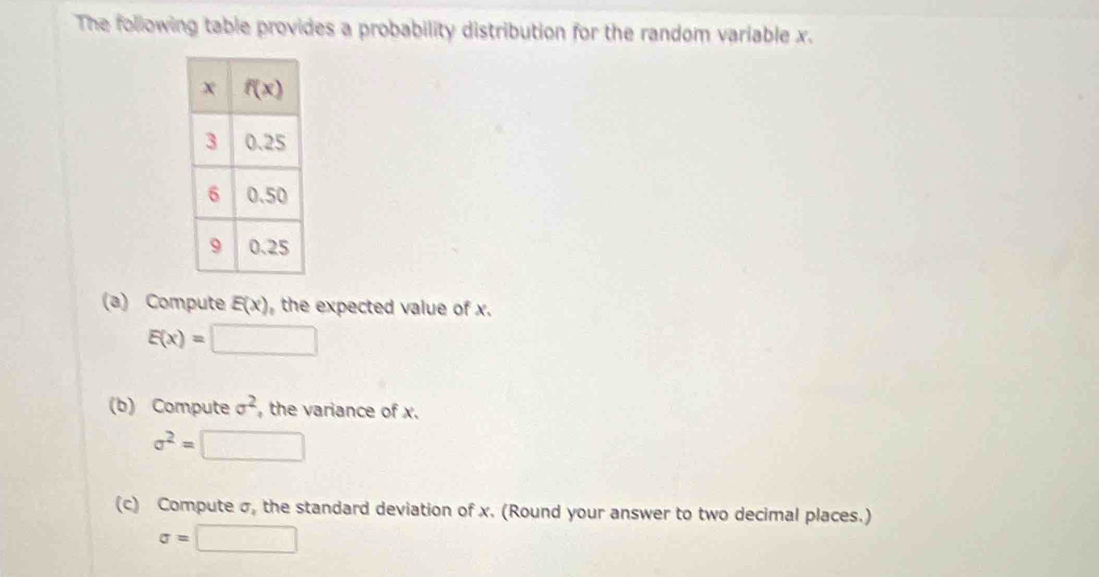 The following table provides a probability distribution for the random variable x.
(a) Compute E(x) the expected value of x.
E(x)=□
(b) Compute sigma^2 , the variance of x.
sigma^2=□
(c) Compute σ, the standard deviation of x. (Round your answer to two decimal places.)
sigma =□