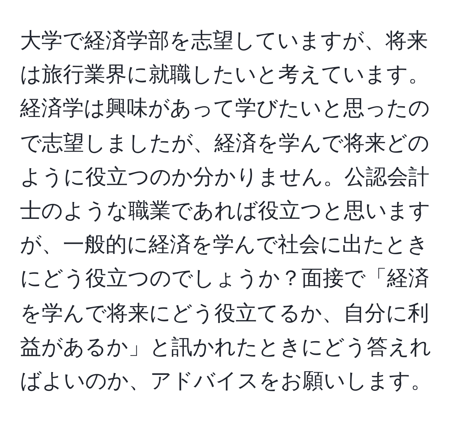 大学で経済学部を志望していますが、将来は旅行業界に就職したいと考えています。経済学は興味があって学びたいと思ったので志望しましたが、経済を学んで将来どのように役立つのか分かりません。公認会計士のような職業であれば役立つと思いますが、一般的に経済を学んで社会に出たときにどう役立つのでしょうか？面接で「経済を学んで将来にどう役立てるか、自分に利益があるか」と訊かれたときにどう答えればよいのか、アドバイスをお願いします。