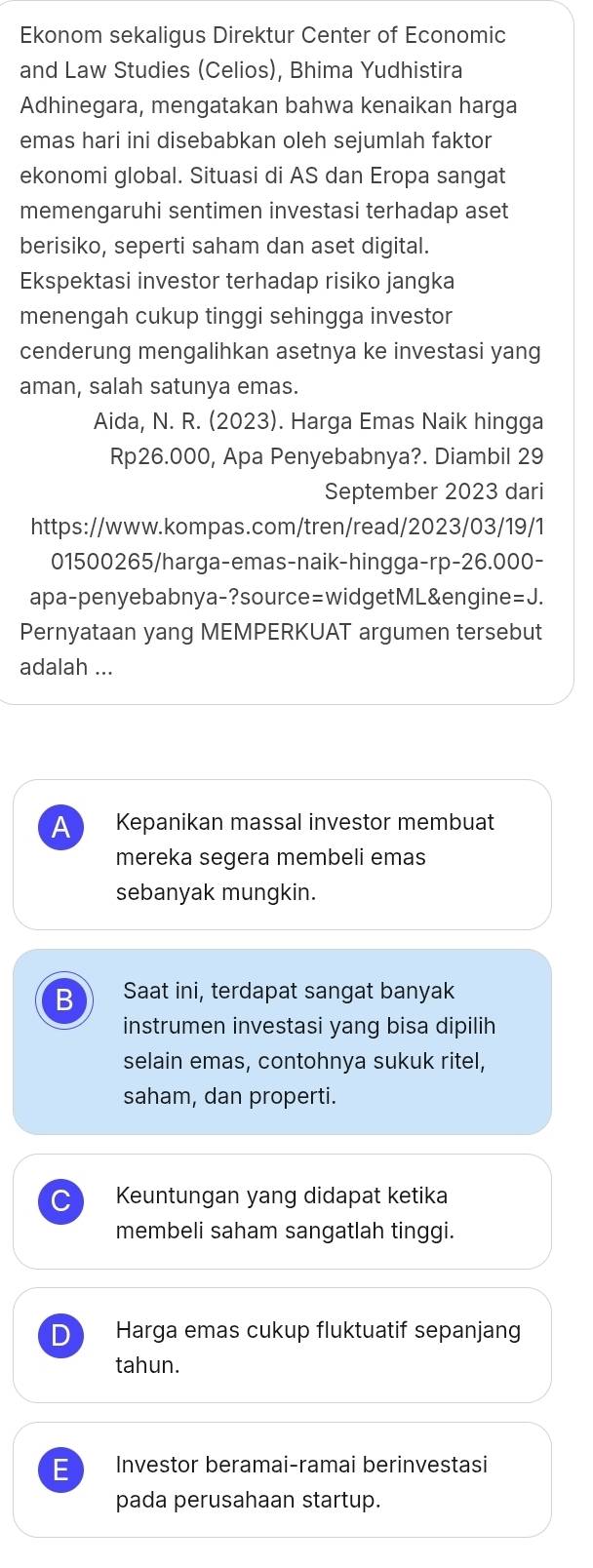 Ekonom sekaligus Direktur Center of Economic
and Law Studies (Celios), Bhima Yudhistira
Adhinegara, mengatakan bahwa kenaikan harga
emas hari ini disebabkan oleh sejumlah faktor
ekonomi global. Situasi di AS dan Eropa sangat
memengaruhi sentimen investasi terhadap aset
berisiko, seperti saham dan aset digital.
Ekspektasi investor terhadap risiko jangka
menengah cukup tinggi sehingga investor
cenderung mengalihkan asetnya ke investasi yang
aman, salah satunya emas.
Aida, N. R. (2023). Harga Emas Naik hingga
Rp26.000, Apa Penyebabnya?. Diambil 29
September 2023 dari
https://www.kompas.com/tren/read/2023/03/19/1
01500265/harga-emas-naik-hingga-rp-26.000-
apa-penyebabnya-?source=widgetML&engine=J.
Pernyataan yang MEMPERKUAT argumen tersebut
adalah ...
A  Kepanikan massal investor membuat
mereka segera membeli emas
sebanyak mungkin.
B Saat ini, terdapat sangat banyak
instrumen investasi yang bisa dipilih
selain emas, contohnya sukuk ritel,
saham, dan properti.
C Keuntungan yang didapat ketika
membeli saham sangatlah tinggi.
Harga emas cukup fluktuatif sepanjang
tahun.
E Investor beramai-ramai berinvestasi
pada perusahaan startup.