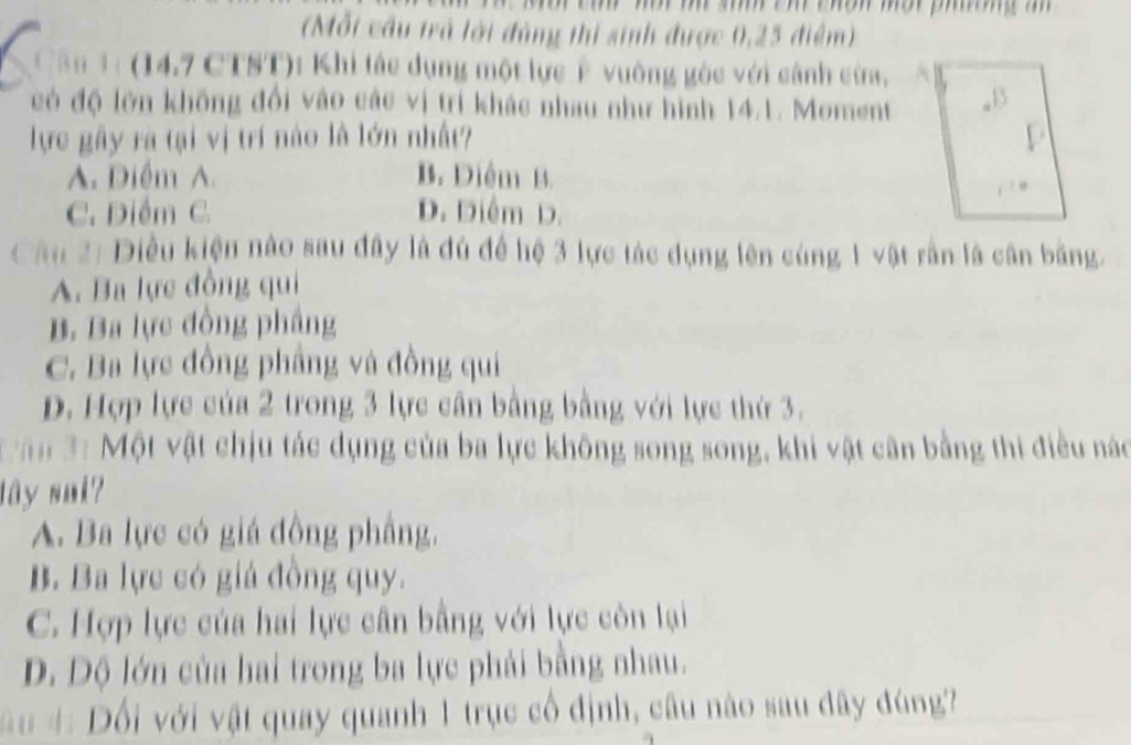 (Mỗt cầu trả lới đùng thị sinh được 0,25 điểm)
Cân 1: (14,7 CTST): Khi tác dụng một lực Ý vuỡng gòc với cánh cừa, 
có độ lớn không đổi vào các vị trí khác nhau như hình 14.1. Moment
lực gây rà tại vị trí nào là lớn nhất?
A. Diểm A. B. Diểm B.
C. Diểm C. D. Diêm D.
Cầu 2: Diều kiện nào sau đây là đú để hệ 3 lực tác dụng lên cùng 1 vật rấn là cân bằng.
A. Ba lực đồng qui
B. Ba lực đồng phầng
C. Ba lực đồng phầng và đồng qui
D. Hợp lực của 2 trong 3 lực cần bằng bằng với lực thứ 3.
ận 3: Một vật chịu tác dụng của ba lực không song song, khi vật cân bằng thi điều nào
lây sui?
A. Ba lực có giá đồng phầng.
B. Ba lực có giá đồng quy.
C. Hợp lực của hai lực cân bằng với lực còn lại
D. Độ lớn của hai trong ba lực phải bằng nhau.
* u : Đối với vật quay quanh 1 trục cổ định, câu nào sau đây đùng