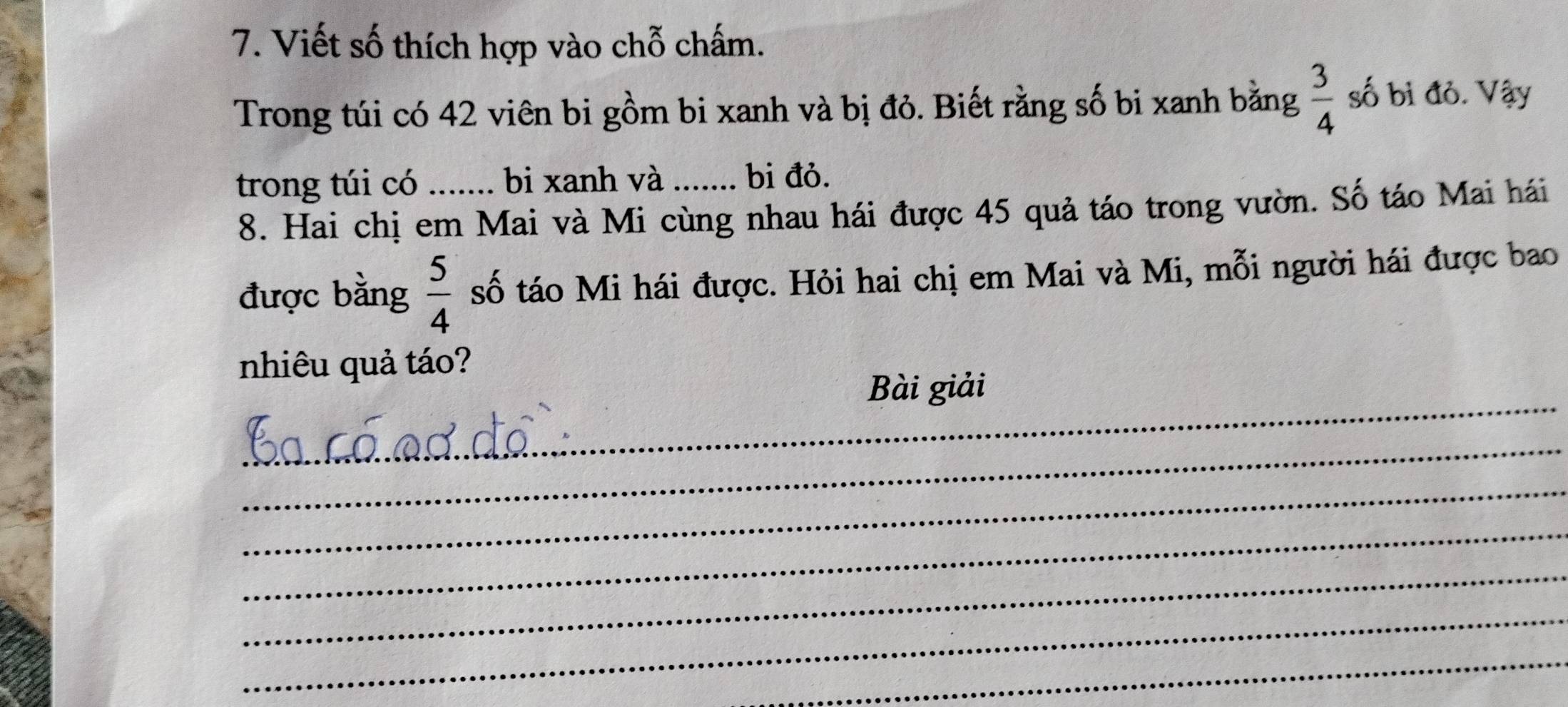 Viết số thích hợp vào chỗ chấm. 
Trong túi có 42 viên bi gồm bi xanh và bị đỏ. Biết rằng số bi xanh bằng  3/4  số bi đỏ. Vậy 
trong túi có _bi xanh và_ bi đỏ. 
8. Hai chị em Mai và Mi cùng nhau hái được 45 quả táo trong vườn. Số táo Mai hái 
được bằng  5/4  số táo Mi hái được. Hỏi hai chị em Mai và Mi, mỗi người hái được bao 
nhiêu quả táo? 
_ 
Bài giải 
_ 
_ 
_ 
_ 
_ 
_