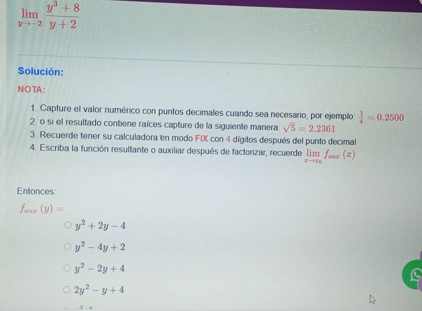 limlimits _yto -2 (y^3+8)/y+2 
Solución: 
NOTA: 
1. Capture el valor numérico con puntos decimales cuando sea necesario, por ejemplo:  1/4 =0.2500
2. o si el resultado contiene raíces capture de la siguiente manera: sqrt(5)=2.2361
3. Recuerde tener su calculadora en modo FIX con 4 dígitos después del punto decimal 
4. Escriba la función resultante o auxiliar después de factorizar, recuerde limlimits _xto x_0f_aux(x)
Entonces:
f_aux(y)=
y^2+2y-4
y^2-4y+2
y^2-2y+4
2y^2-y+4
3.Q