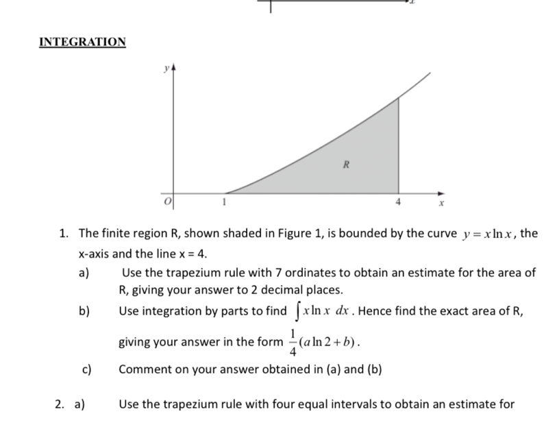 INTEGRATION 
1. The finite region R, shown shaded in Figure 1, is bounded by the curve y=xln x , the 
x-axis and the line x=4. 
a) Use the trapezium rule with 7 ordinates to obtain an estimate for the area of
R, giving your answer to 2 decimal places. 
b) Use integration by parts to find ∈t xln xdx. Hence find the exact area of R, 
giving your answer in the form  1/4 (aln 2+b). 
c) Comment on your answer obtained in (a) and (b) 
2. a) Use the trapezium rule with four equal intervals to obtain an estimate for