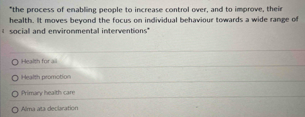 "the process of enabling people to increase control over, and to improve, their
health. It moves beyond the focus on individual behaviour towards a wide range of
social and environmental interventions
Health for all
Health promotion
Primary health care
Alma ata declaration