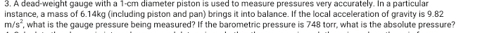 A dead-weight gauge with a 1-cm diameter piston is used to measure pressures very accurately. In a particular 
instance, a mass of 6.14kg (including piston and pan) brings it into balance. If the local acceleration of gravity is 9.82
m/s^2 , what is the gauge pressure being measured? If the barometric pressure is 748 torr, what is the absolute pressure?