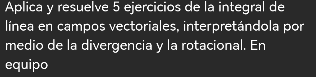 Aplica y resuelve 5 ejercicios de la integral de 
línea en campos vectoriales, interpretándola por 
medio de la divergencia y la rotacional. En 
equipo