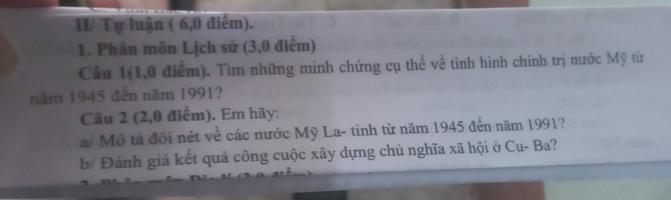 II/ Tự luận ( 6,0 điểm). 
1. Phân môn Lịch sử (3,0 điểm) 
Câu 1(1,0 điểm). Tìm những minh chứng cụ thể về tình hình chính trị nước Mỹ từ 
năm 1945 đến năm 1991? 
Câu 2 (2,0 điểm). Em hãy: 
a/ Mô tả đôi nét về các nước Mỹ La- tinh từ năm 1945 đến năm 1991? 
b/ Đánh giá kết quả công cuộc xây dựng chủ nghĩa xã hội ở Cu- Ba?