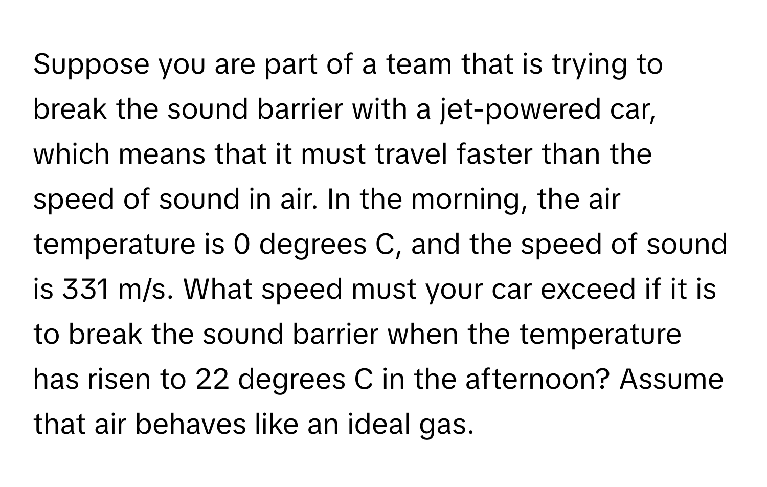 Suppose you are part of a team that is trying to break the sound barrier with a jet-powered car, which means that it must travel faster than the speed of sound in air. In the morning, the air temperature is 0 degrees C, and the speed of sound is 331 m/s. What speed must your car exceed if it is to break the sound barrier when the temperature has risen to 22 degrees C in the afternoon? Assume that air behaves like an ideal gas.