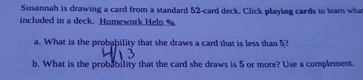 Susannah is drawing a card from a standard 52 -card deck. Click playing cards to learn what 
included in a deck. Homework Help 
a. What is the probability that she draws a card that is less than 5? 
b. What is the probability that the card she draws is 5 or more? Use a complement.