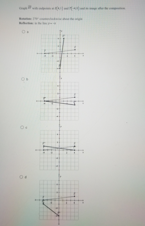 Graph overline ST with endpoints at S(4,1) and T(-4,0) and its image after the composition.
Rotation: 270° counterclockwise about the origin
Reflection: in the linc y=-x
a
b
C
d