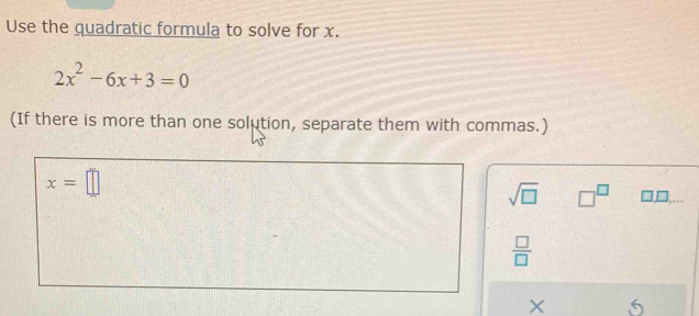 Use the quadratic formula to solve for x.
2x^2-6x+3=0
(If there is more than one solution, separate them with commas.)
x=□
sqrt(□ ) □^(□) 
 □ /□   
×